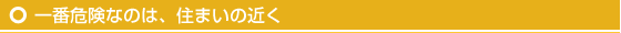 一番危険なのは、住まいの近く